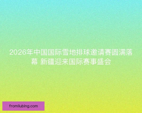 2026年中国国际雪地排球邀请赛圆满落幕 新疆迎来国际赛事盛会 2026年中国国际雪地排球邀请赛圆满落幕 新疆迎来国际赛事盛会