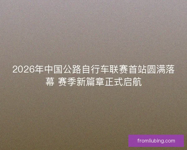 2026年中国公路自行车联赛首站圆满落幕 赛季新篇章正式启航