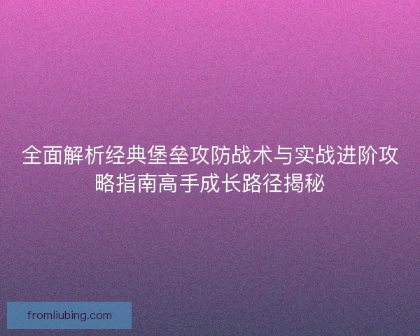 全面解析经典堡垒攻防战术与实战进阶攻略指南高手成长路径揭秘