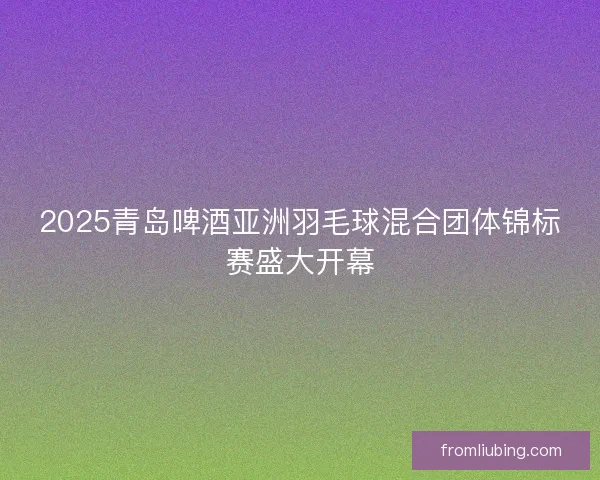 2025青岛啤酒亚洲羽毛球混合团体锦标赛盛大开幕