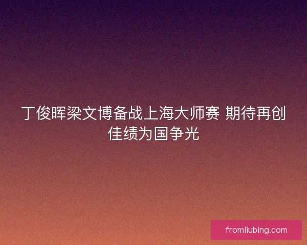 丁俊晖梁文博备战上海大师赛 期待再创佳绩为国争光