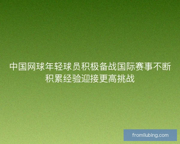 中国网球年轻球员积极备战国际赛事不断积累经验迎接更高挑战
