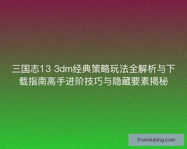 三国志13 3dm经典策略玩法全解析与下载指南高手进阶技巧与隐藏要素揭秘