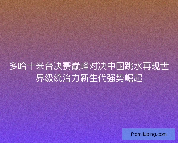 多哈十米台决赛巅峰对决中国跳水再现世界级统治力新生代强势崛起