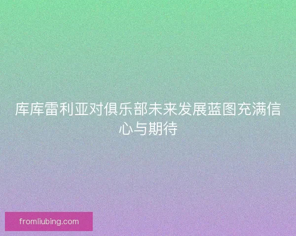 库库雷利亚对俱乐部未来发展蓝图充满信心与期待