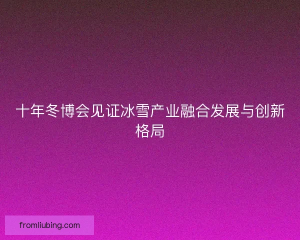十年冬博会见证冰雪产业融合发展与创新格局 十年冬博会见证冰雪产业融合发展与创新格局