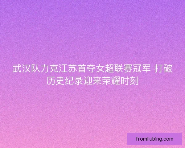 武汉队力克江苏首夺女超联赛冠军 打破历史纪录迎来荣耀时刻