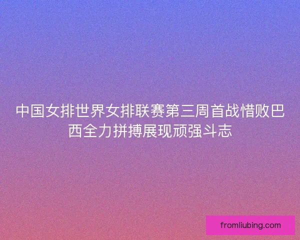 中国女排世界女排联赛第三周首战惜败巴西全力拼搏展现顽强斗志