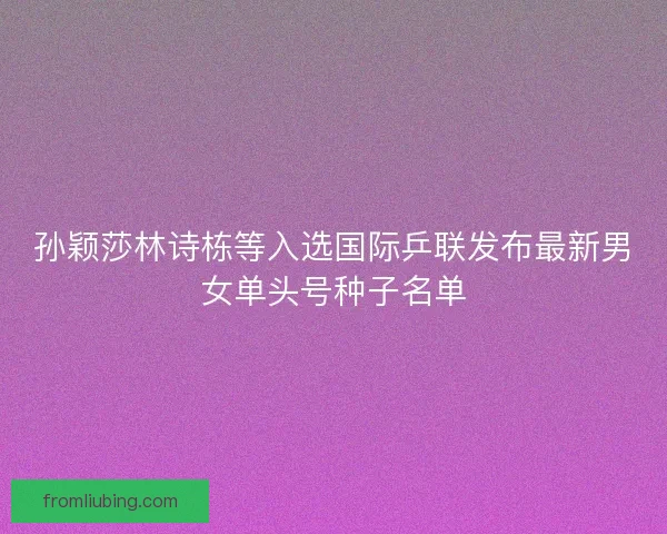 孙颖莎林诗栋等入选国际乒联发布最新男女单头号种子名单