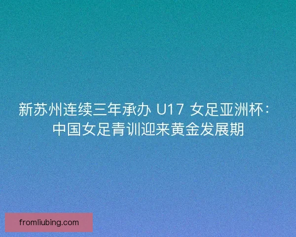 新苏州连续三年承办 U17 女足亚洲杯：中国女足青训迎来黄金发展期