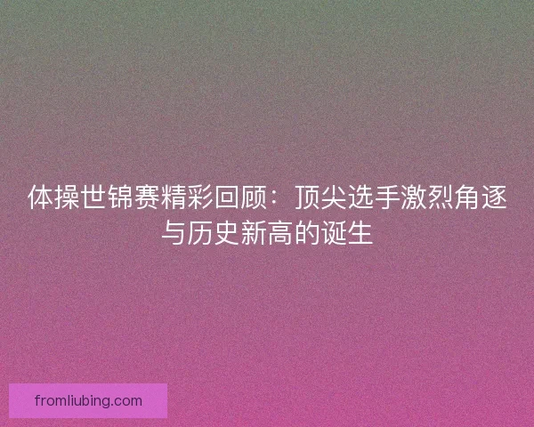 体操世锦赛精彩回顾：顶尖选手激烈角逐与历史新高的诞生