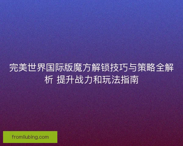 完美世界国际版魔方解锁技巧与策略全解析 提升战力和玩法指南