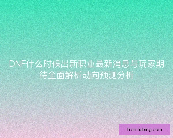 DNF什么时候出新职业最新消息与玩家期待全面解析动向预测分析