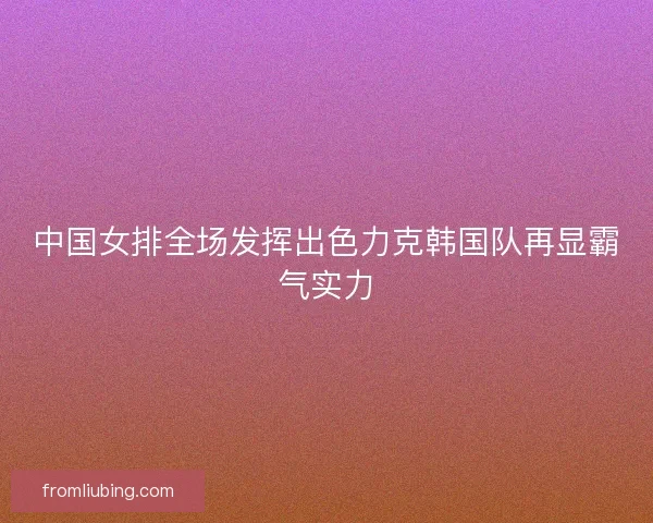 中国女排全场发挥出色力克韩国队再显霸气实力