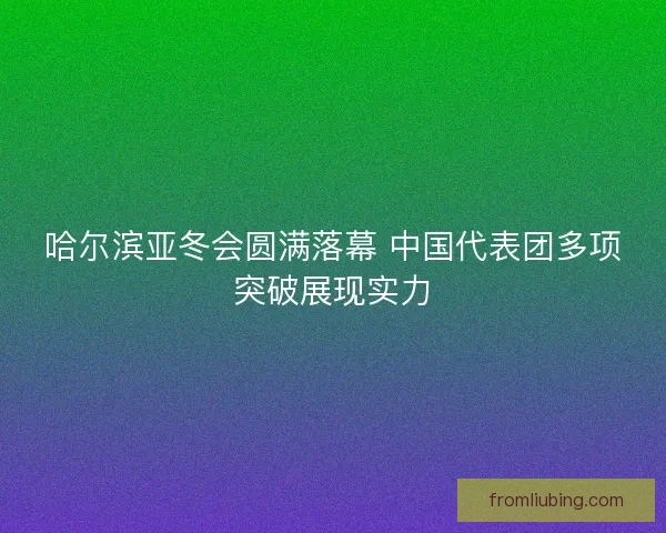 哈尔滨亚冬会圆满落幕 中国代表团多项突破展现实力 哈尔滨亚冬会圆满落幕 中国代表团多项突破展现实力