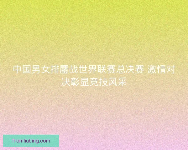 中国男女排鏖战世界联赛总决赛 激情对决彰显竞技风采