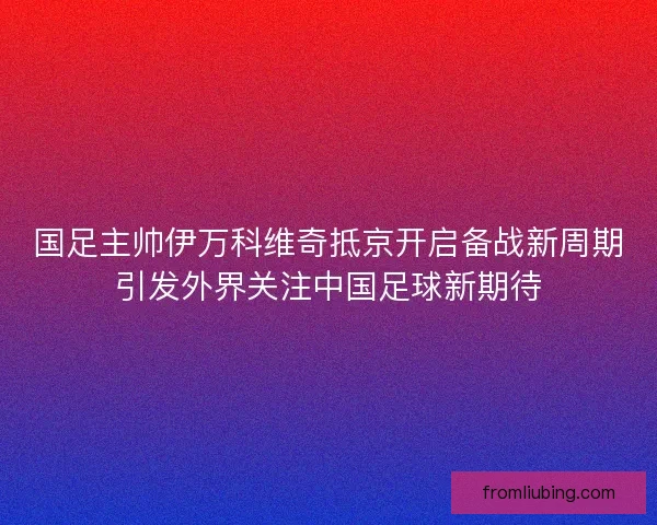 国足主帅伊万科维奇抵京开启备战新周期引发外界关注中国足球新期待