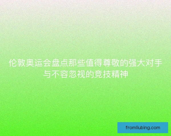 伦敦奥运会盘点那些值得尊敬的强大对手与不容忽视的竞技精神
