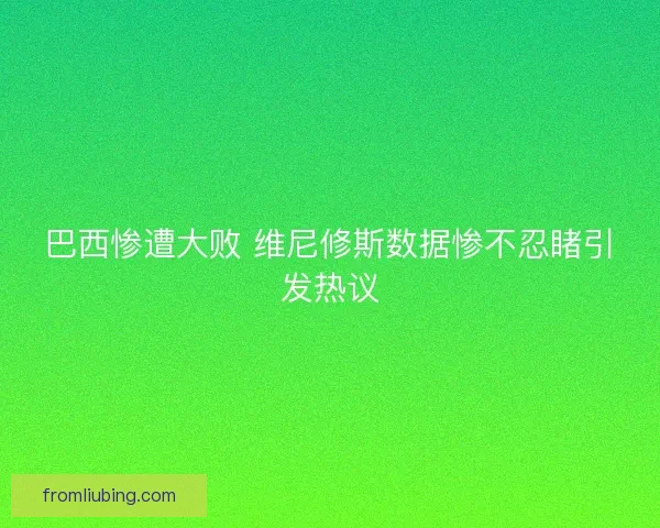 巴西惨遭大败 维尼修斯数据惨不忍睹引发热议