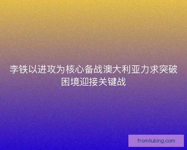 李铁以进攻为核心备战澳大利亚力求突破困境迎接关键战